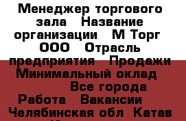 Менеджер торгового зала › Название организации ­ М-Торг, ООО › Отрасль предприятия ­ Продажи › Минимальный оклад ­ 25 000 - Все города Работа » Вакансии   . Челябинская обл.,Катав-Ивановск г.